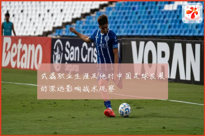 武磊职业生涯及他对中国足球发展的深远影响战术观察