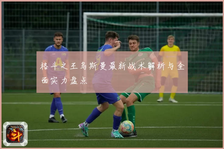 格斗之王乌斯曼最新战术解析与全面实力盘点