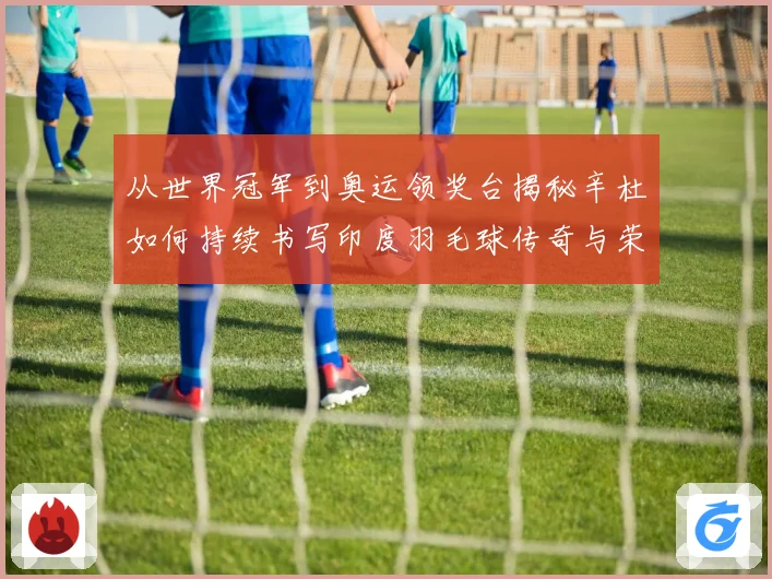 从世界冠军到奥运领奖台揭秘辛杜如何持续书写印度羽毛球传奇与荣耀之路