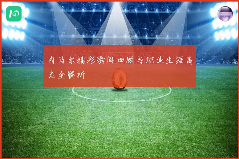 内马尔精彩瞬间回顾与职业生涯高光全解析