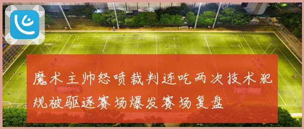 魔术主帅怒喷裁判连吃两次技术犯规被驱逐赛场爆发赛场复盘