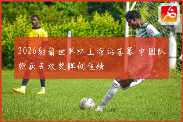 2026射箭世界杯上海站落幕 中国队斩获五枚奖牌创佳绩