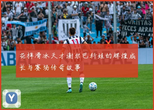 花样滑冰天才谢尔巴科娃的辉煌成长与赛场传奇故事