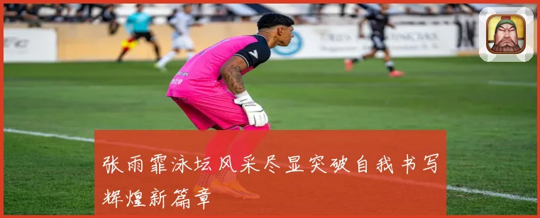 张雨霏泳坛风采尽显突破自我书写辉煌新篇章