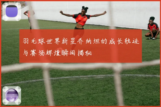 羽毛球世界新星乔纳坦的成长轨迹与赛场辉煌瞬间揭秘