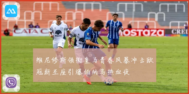 维尼修斯领衔皇马青春风暴冲击欧冠新王座引爆伯纳乌热血夜