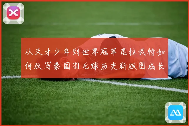 从天才少年到世界冠军昆拉武特如何改写泰国羽毛球历史新版图成长观察