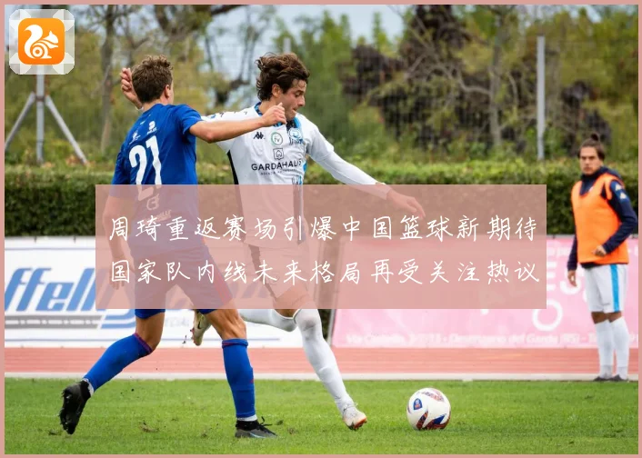 周琦重返赛场引爆中国篮球新期待国家队内线未来格局再受关注热议解析