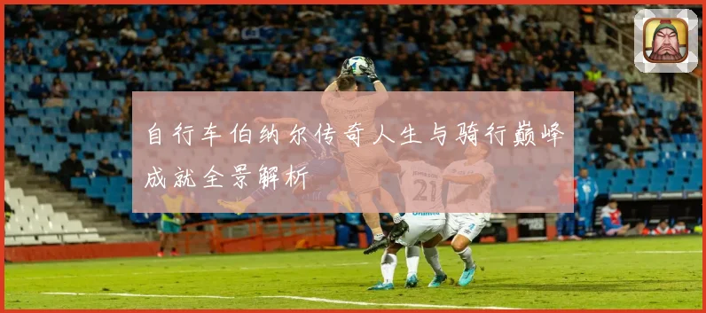 自行车伯纳尔传奇人生与骑行巅峰成就全景解析