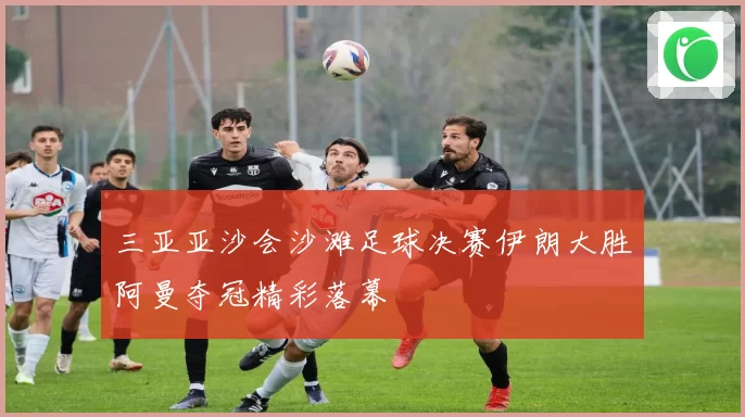 三亚亚沙会沙滩足球决赛伊朗大胜阿曼夺冠精彩落幕