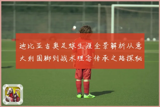 迪比亚吉奥足球生涯全景解析从意大利国脚到战术理念传承之路探秘