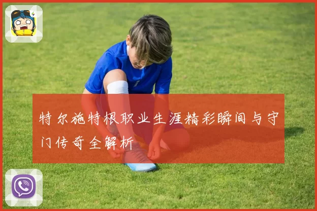 特尔施特根职业生涯精彩瞬间与守门传奇全解析
