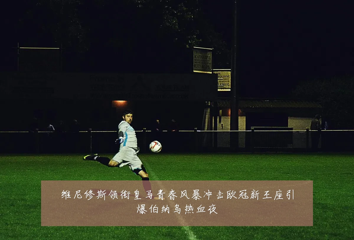 维尼修斯领衔皇马青春风暴冲击欧冠新王座引爆伯纳乌热血夜