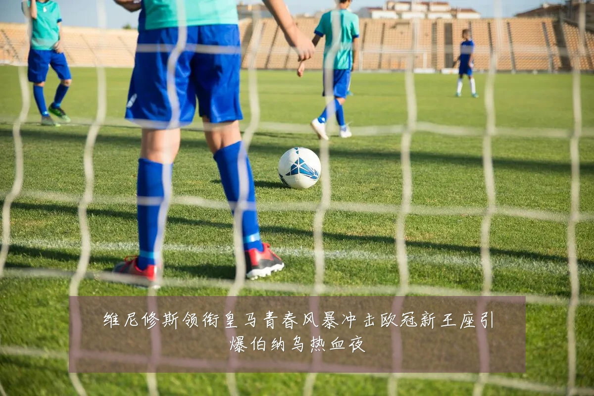 维尼修斯领衔皇马青春风暴冲击欧冠新王座引爆伯纳乌热血夜