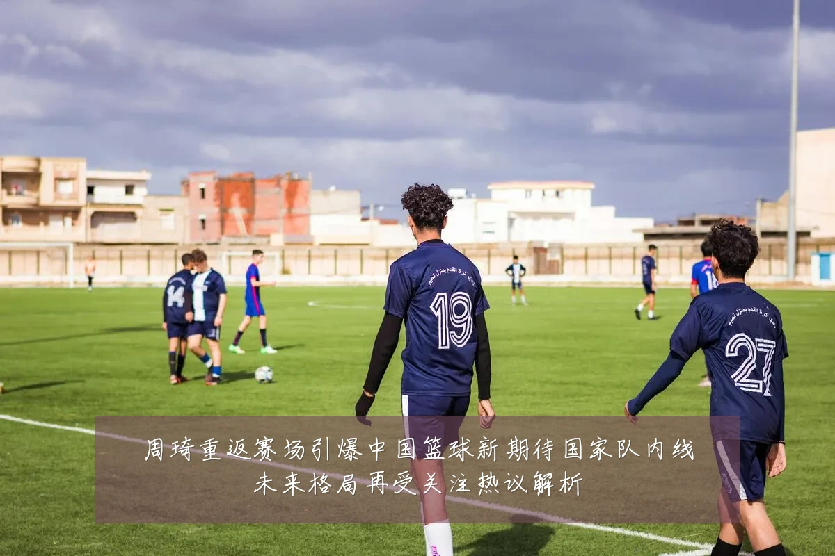 周琦重返赛场引爆中国篮球新期待国家队内线未来格局再受关注热议解析