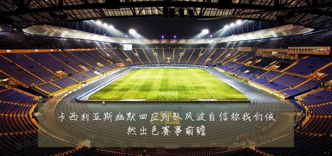 卡西利亚斯幽默回应列队风波自信称我们依然出色赛事前瞻